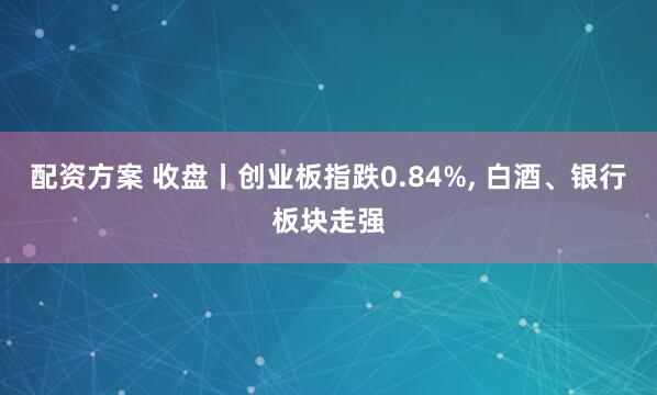 配资方案 收盘丨创业板指跌0.84%, 白酒、银行板块走强