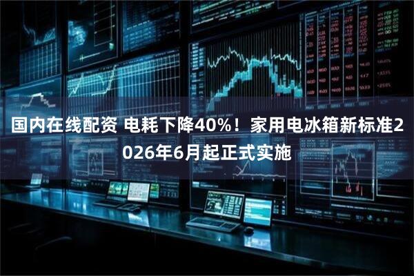 国内在线配资 电耗下降40%！家用电冰箱新标准2026年6月起正式实施
