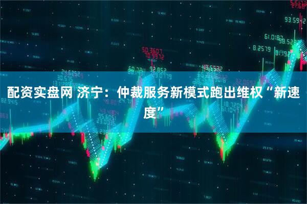 配资实盘网 济宁：仲裁服务新模式跑出维权“新速度”