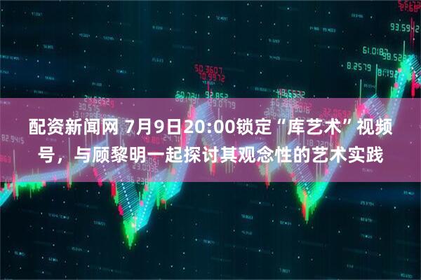 配资新闻网 7月9日20:00锁定“库艺术”视频号，与顾黎明一起探讨其观念性的艺术实践
