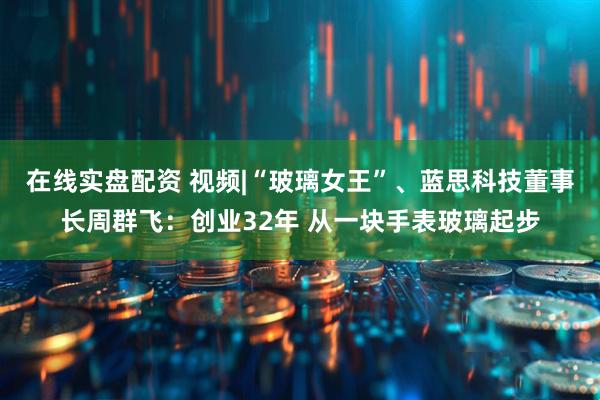 在线实盘配资 视频|“玻璃女王”、蓝思科技董事长周群飞：创业32年 从一块手表玻璃起步