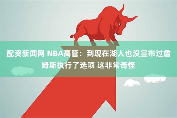 配资新闻网 NBA高管：到现在湖人也没宣布过詹姆斯执行了选项 这非常奇怪