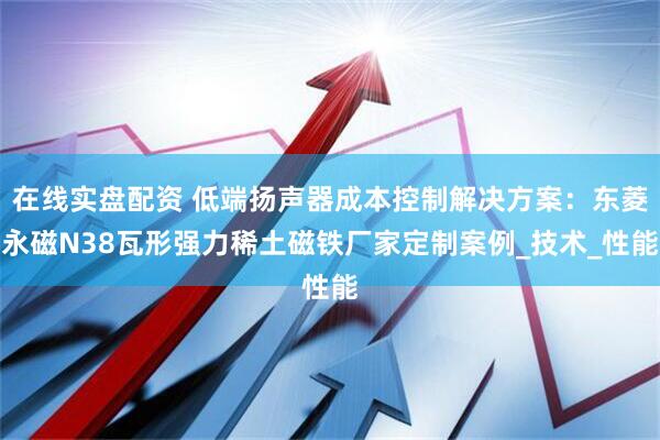 在线实盘配资 低端扬声器成本控制解决方案：东菱永磁N38瓦形强力稀土磁铁厂家定制案例_技术_性能