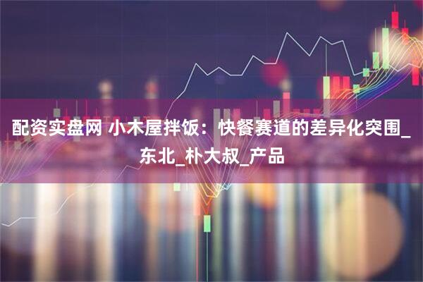 配资实盘网 小木屋拌饭：快餐赛道的差异化突围_东北_朴大叔_产品