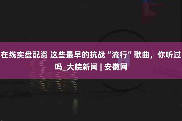 在线实盘配资 这些最早的抗战“流行”歌曲，你听过吗_大皖新闻 | 安徽网
