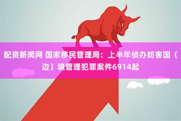 配资新闻网 国家移民管理局：上半年侦办妨害国（边）境管理犯罪案件6914起