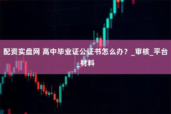配资实盘网 高中毕业证公证书怎么办？_审核_平台_材料