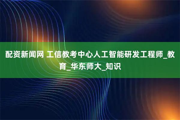 配资新闻网 工信教考中心人工智能研发工程师_教育_华东师大_知识