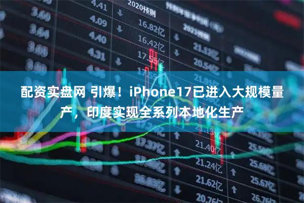 配资实盘网 引爆！iPhone17已进入大规模量产，印度实现全系列本地化生产