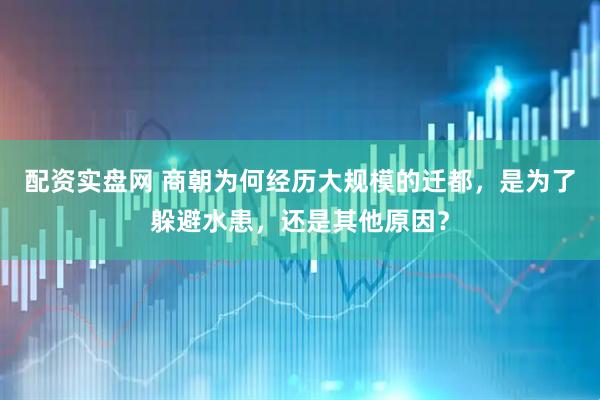 配资实盘网 商朝为何经历大规模的迁都，是为了躲避水患，还是其他原因？