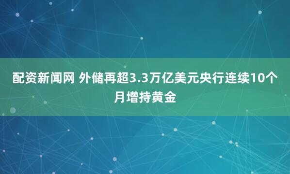 配资新闻网 外储再超3.3万亿美元央行连续10个月增持黄金