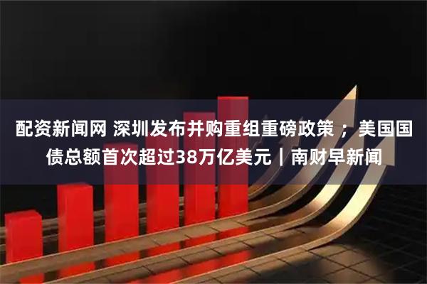 配资新闻网 深圳发布并购重组重磅政策 ；美国国债总额首次超过38万亿美元｜南财早新闻