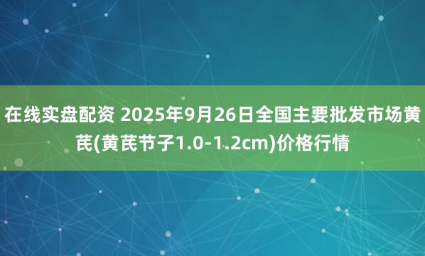在线实盘配资 2025年9月26日全国主要批发市场黄芪(黄芪节子1.0-1.2cm)价格行情