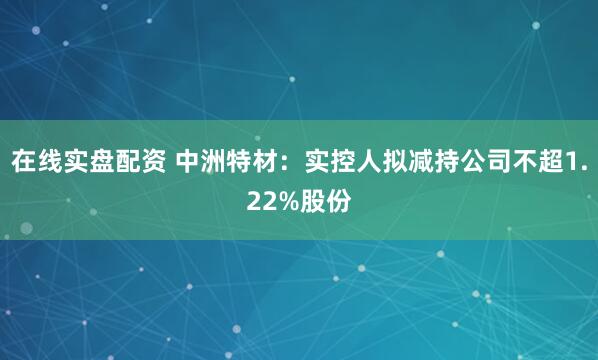 在线实盘配资 中洲特材：实控人拟减持公司不超1.22%股份