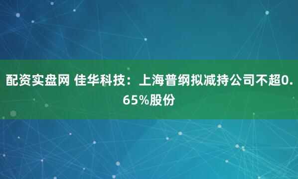配资实盘网 佳华科技：上海普纲拟减持公司不超0.65%股份
