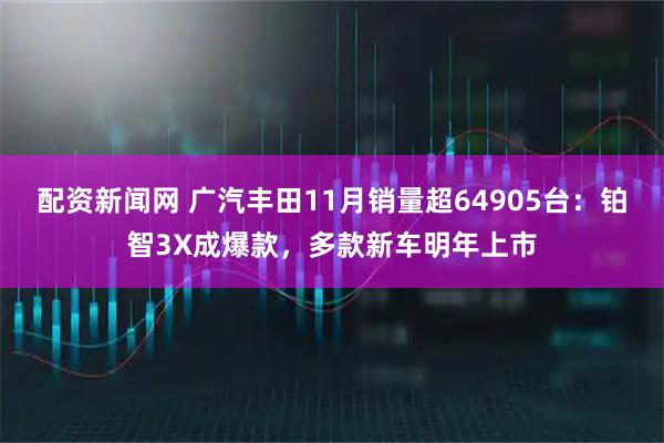 配资新闻网 广汽丰田11月销量超64905台：铂智3X成爆款，多款新车明年上市