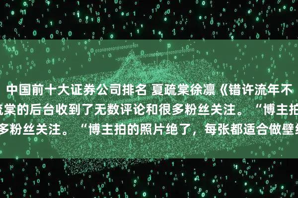 中国前十大证券公司排名 夏疏棠徐凛《错许流年不逢春》 楚屹宋诗雨 夏疏棠的后台收到了无数评论和很多粉丝关注。 “博主拍的照片绝了，每张都适合做壁纸！”