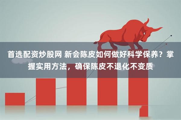 首选配资炒股网 新会陈皮如何做好科学保养？掌握实用方法，确保陈皮不退化不变质